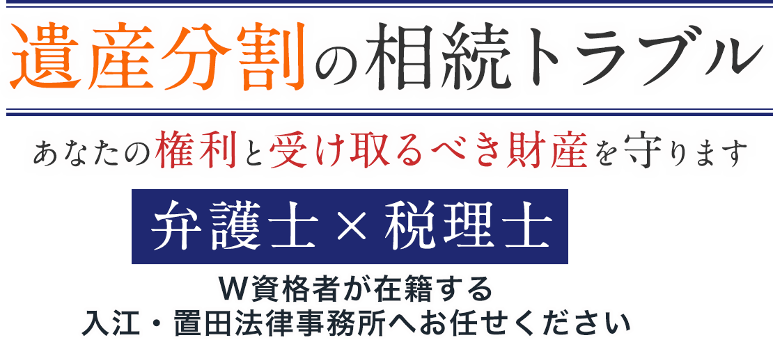 遺産分割の相続トラブル あなたの権利と受け取るべき財産を守ります 弁護士×税理士 W資格者が在籍する入江・置田法律事務所へお任せください