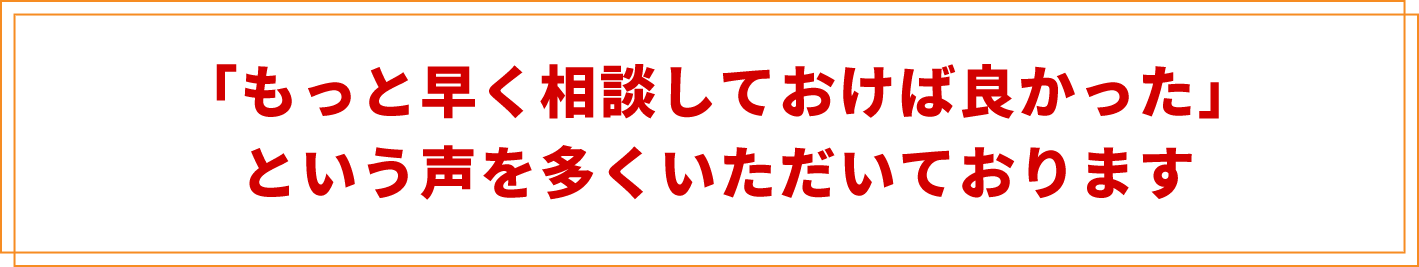 「もっと早く相談しておけば良かった」
という声を多くいただいております