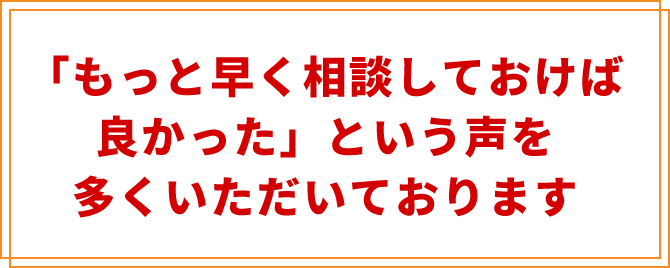 「もっと早く相談しておけば良かった」
という声を多くいただいております